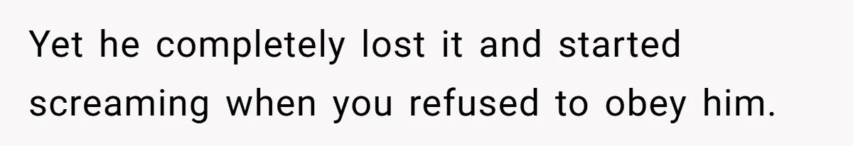 Yet he completely lost it and started screaming when you refused to obey him.