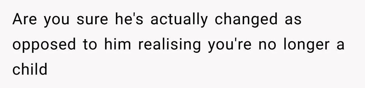 Are you sure he's actually changed as opposed to him realising you're no longer a child