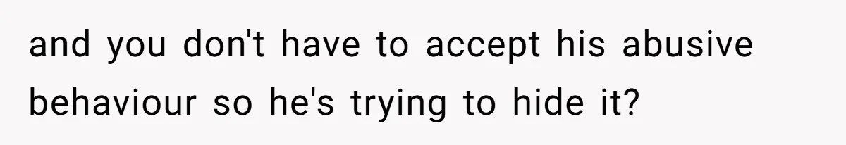 and you don't have to accept his abusive behaviour so he's trying to hide it?