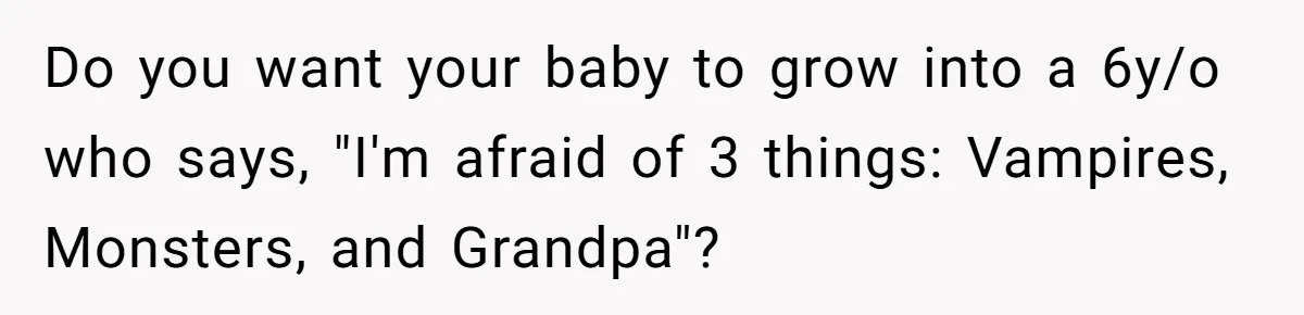 Do you want your baby to grow into a 6y/o who says, "I'm afraid of 3 things: Vampires, Monsters, and Grandpa"?
