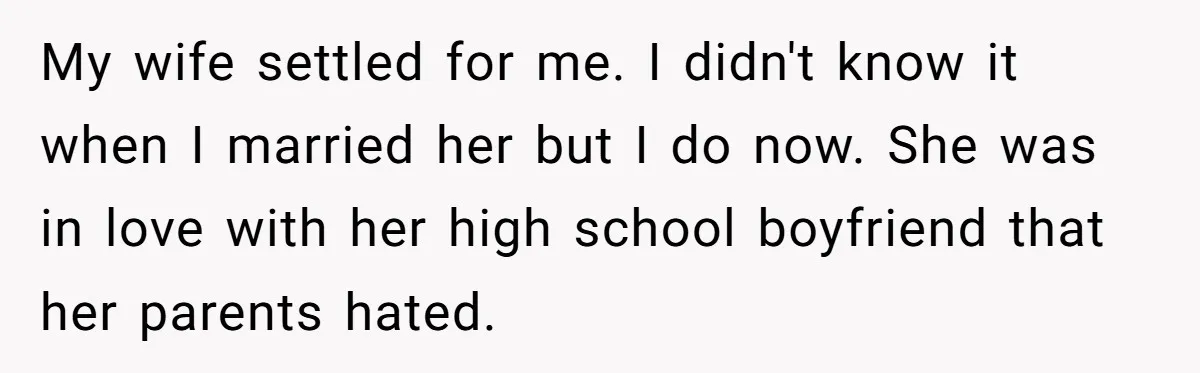 My wife settled for me. I didn't know it when I married her but I do now. She was in love with her high school boyfriend that her parents hated.