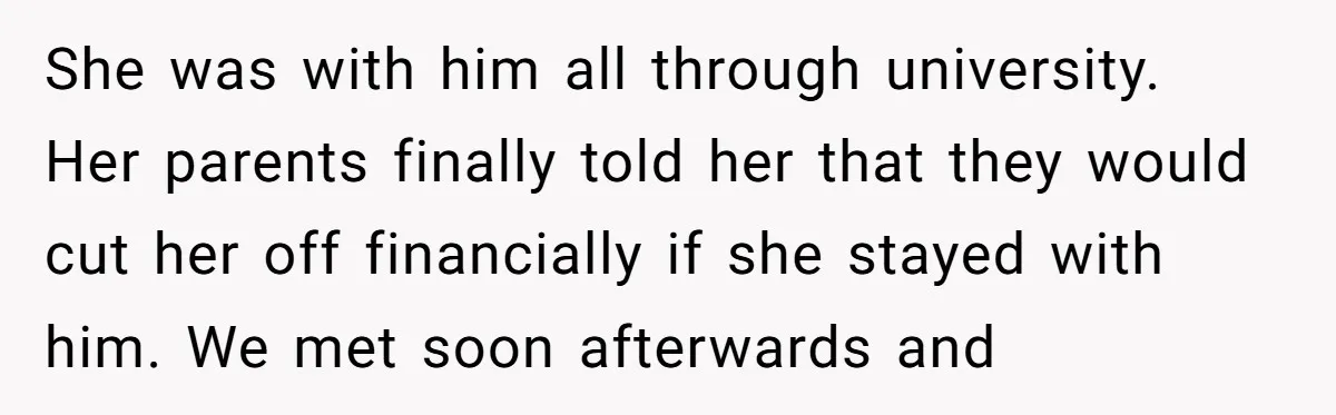 She was with him all through university. Her parents finally told her that they would cut her off financially if she stayed with him. We met soon afterwards and