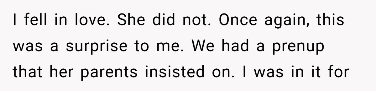 I fell in love. She did not. Once again, this was a surprise to me. We had a prenup that her parents insisted on. I was in it for