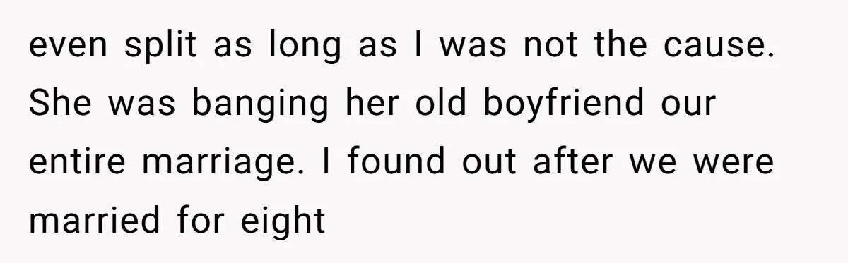 even split as long as I was not the cause. She was banging her old boyfriend our entire marriage. I found out after we were married for eight