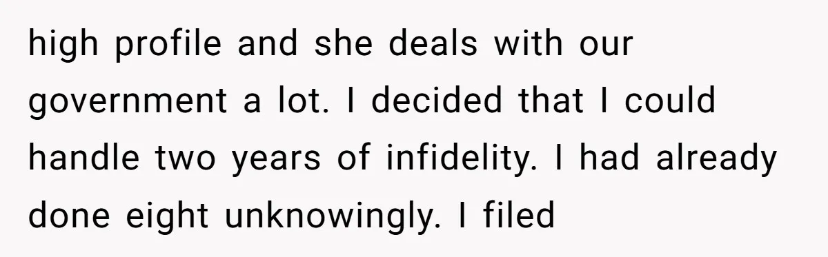 high profile and she deals with our government a lot. I decided that I could handle two years of infidelity. I had already done eight unknowingly. I filed