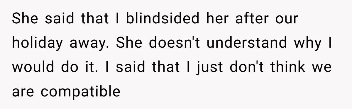 She said that I blindsided her after our holiday away. She doesn't understand why I would do it. I said that I just don't think we are compatible