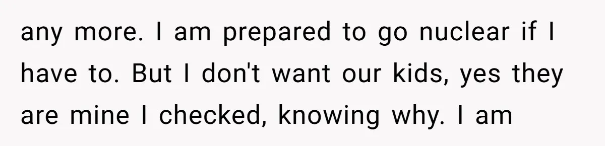 any more. I am prepared to go nuclear if I have to. But I don't want our kids, yes they are mine I checked, knowing why. I am