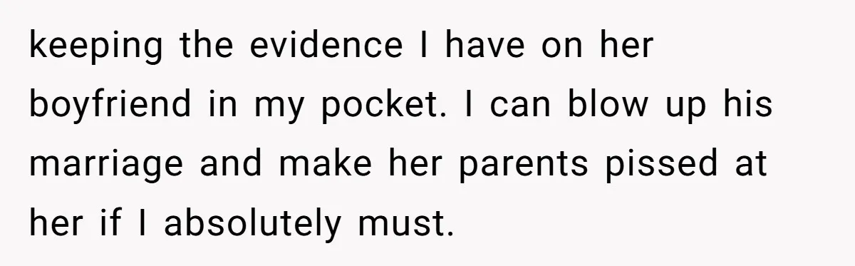 keeping the evidence I have on her boyfriend in my pocket. I can blow up his marriage and make her parents pissed at her if I absolutely must.