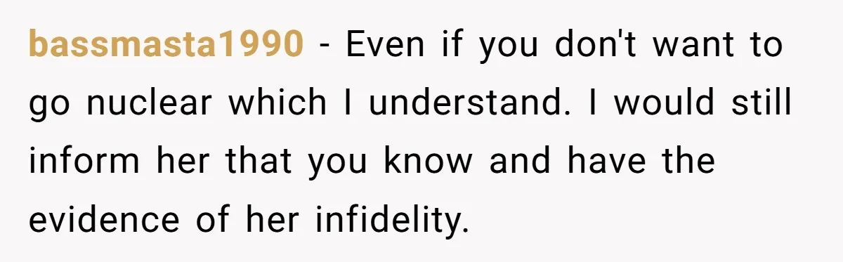 bassmasta1990 − Even if you don't want to go nuclear which I understand. I would still inform her that you know and have the evidence of her infidelity.