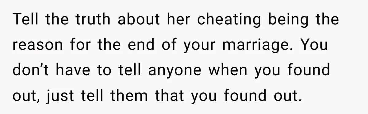 Tell the truth about her cheating being the reason for the end of your marriage. You don’t have to tell anyone when you found out, just tell them that you...
