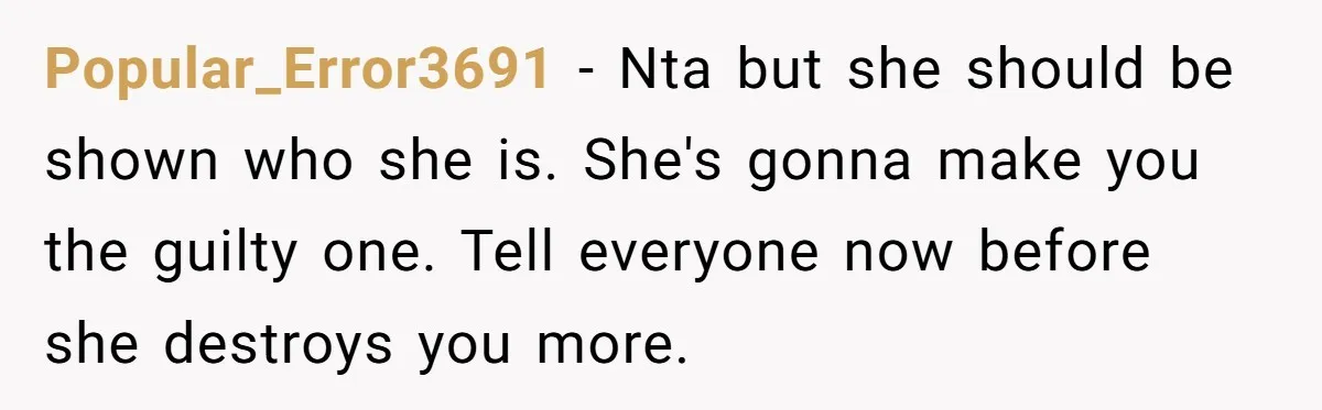 Popular_Error3691 − Nta but she should be shown who she is. She's gonna make you the guilty one. Tell everyone now before she destroys you more.