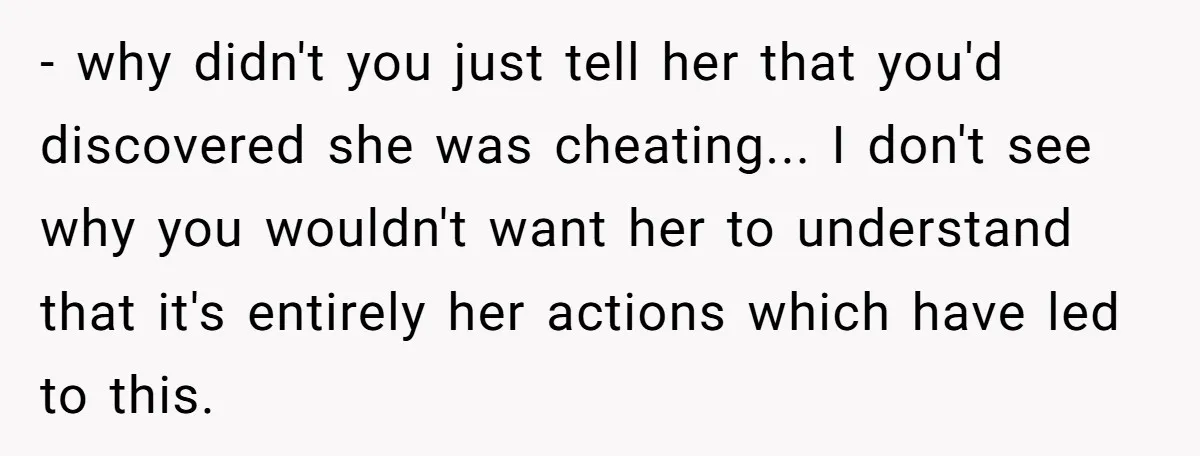 - why didn't you just tell her that you'd discovered she was cheating... I don't see why you wouldn't want her to understand that it's entirely her actions which have...