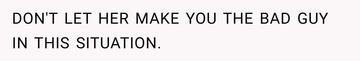 DON'T LET HER MAKE YOU THE BAD GUY IN THIS SITUATION.