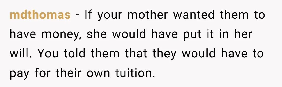 mdthomas − If your mother wanted them to have money, she would have put it in her will. You told them that they would have to pay for their own...
