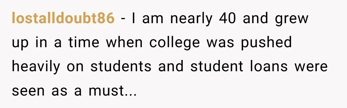 lostalldoubt86 − I am nearly 40 and grew up in a time when college was pushed heavily on students and student loans were seen as a must...