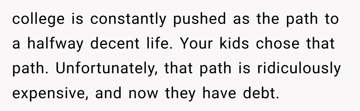 college is constantly pushed as the path to a halfway decent life. Your kids chose that path. Unfortunately, that path is ridiculously expensive, and now they have debt.