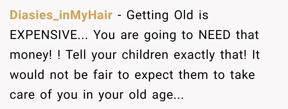 Diasies_inMyHair − Getting Old is EXPENSIVE... You are going to NEED that money! ! Tell your children exactly that! It would not be fair to expect them to take care...