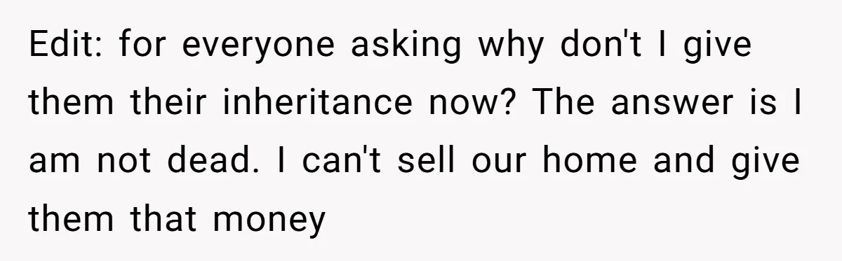 Edit: for everyone asking why don't I give them their inheritance now? The answer is I am not dead. I can't sell our home and give them that money