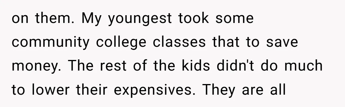 on them. My youngest took some community college classes that to save money. The rest of the kids didn't do much to lower their expensives. They are all