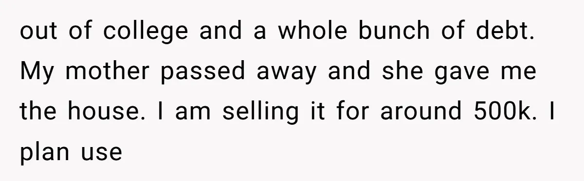 out of college and a whole bunch of debt. My mother passed away and she gave me the house. I am selling it for around 500k. I plan use