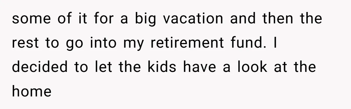 some of it for a big vacation and then the rest to go into my retirement fund. I decided to let the kids have a look at the home