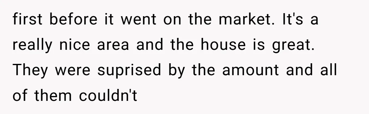 first before it went on the market. It's a really nice area and the house is great. They were suprised by the amount and all of them couldn't