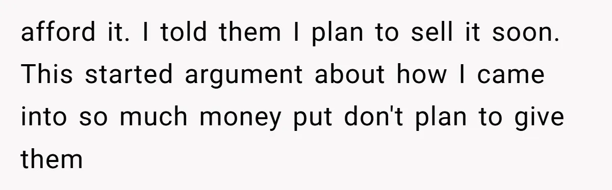 afford it. I told them I plan to sell it soon. This started argument about how I came into so much money put don't plan to give them