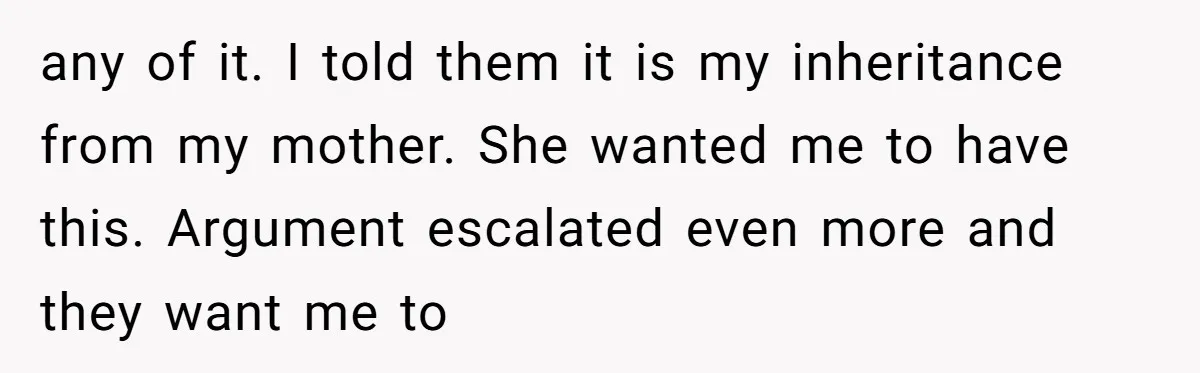 any of it. I told them it is my inheritance from my mother. She wanted me to have this. Argument escalated even more and they want me to