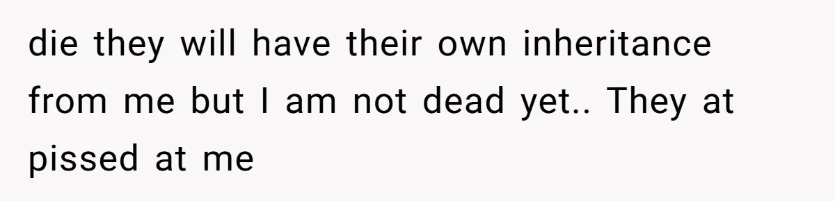 die they will have their own inheritance from me but I am not dead yet.. They at pissed at me