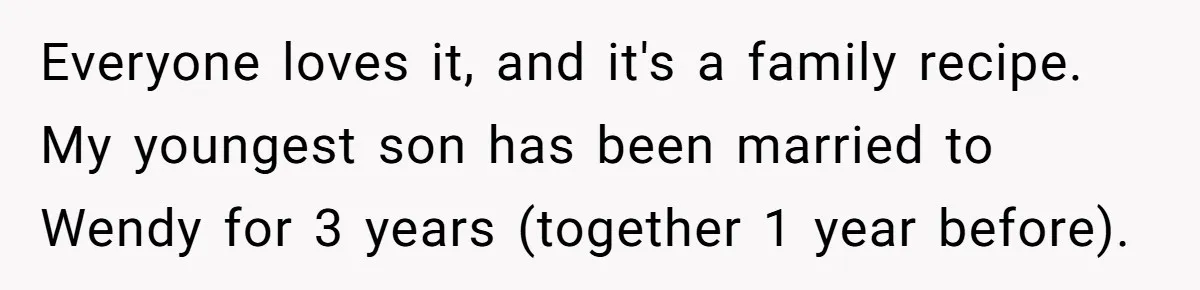 Everyone loves it, and it's a family recipe. My youngest son has been married to Wendy for 3 years (together 1 year before).