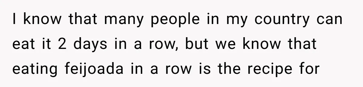 I know that many people in my country can eat it 2 days in a row, but we know that eating feijoada in a row is the recipe for