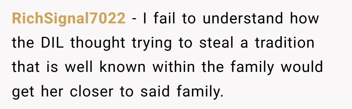 RichSignal7022 − I fail to understand how the DIL thought trying to steal a tradition that is well known within the family would get her closer to said family.