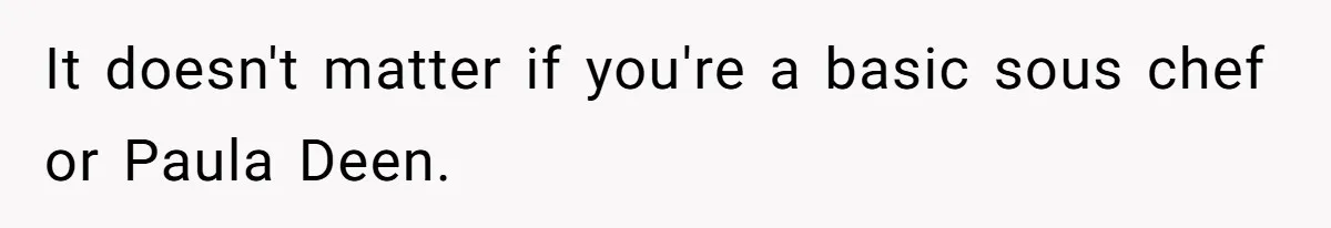 It doesn't matter if you're a basic sous chef or Paula Deen.