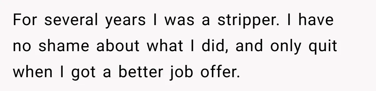 For several years I was a stripper. I have no shame about what I did, and only quit when I got a better job offer.