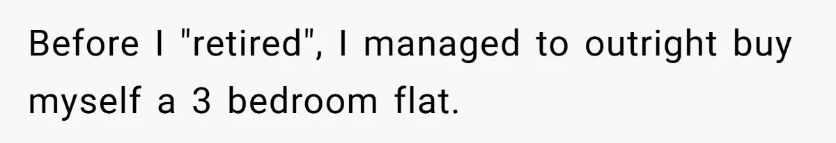 Before I "retired", I managed to outright buy myself a 3 bedroom flat.