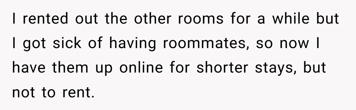 I rented out the other rooms for a while but I got sick of having roommates, so now I have them up online for shorter stays, but not to rent.