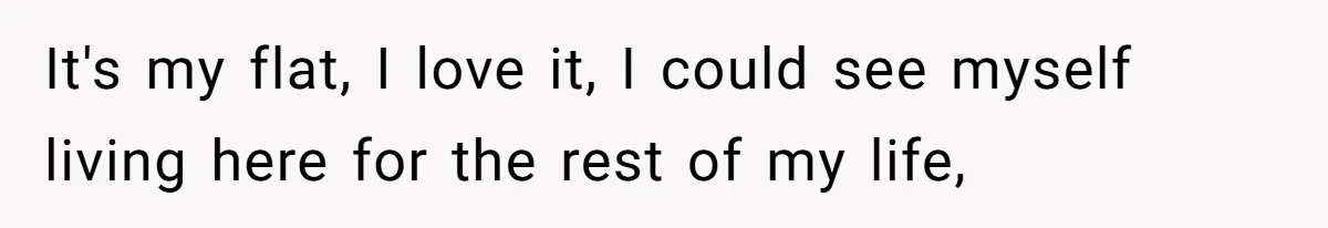 It's my flat, I love it, I could see myself living here for the rest of my life,