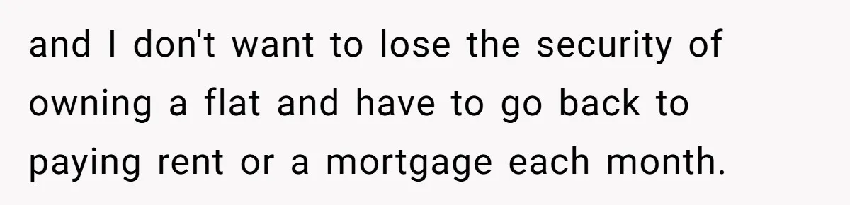 and I don't want to lose the security of owning a flat and have to go back to paying rent or a mortgage each month.