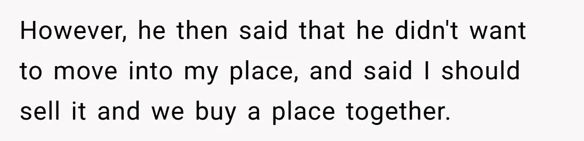 However, he then said that he didn't want to move into my place, and said I should sell it and we buy a place together.