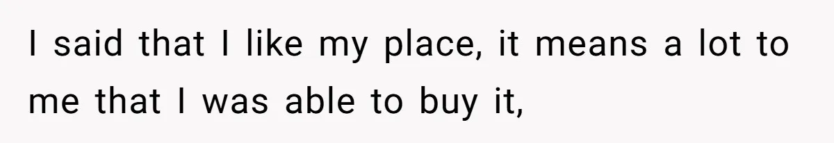 I said that I like my place, it means a lot to me that I was able to buy it,