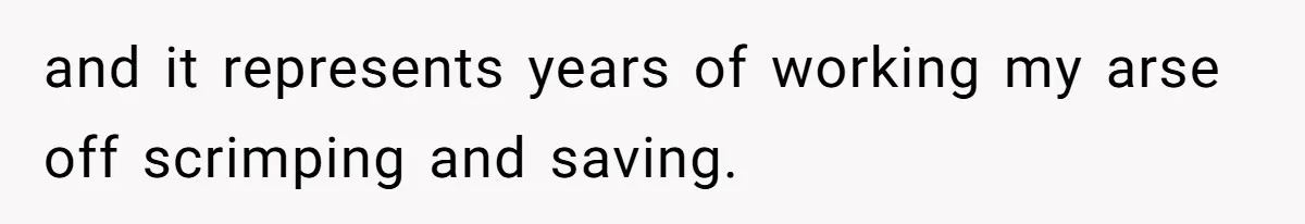 and it represents years of working my arse off scrimping and saving.