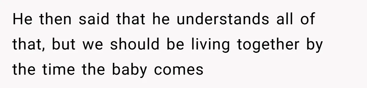 He then said that he understands all of that, but we should be living together by the time the baby comes