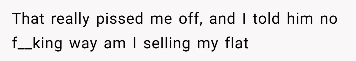 That really pissed me off, and I told him no f__king way am I selling my flat