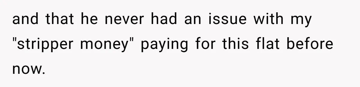 and that he never had an issue with my "stripper money" paying for this flat before now.