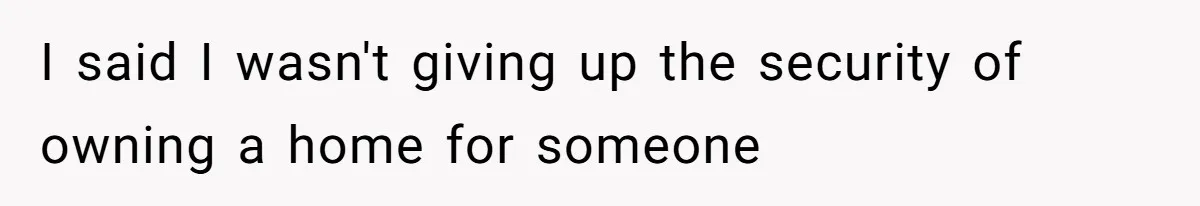 I said I wasn't giving up the security of owning a home for someone