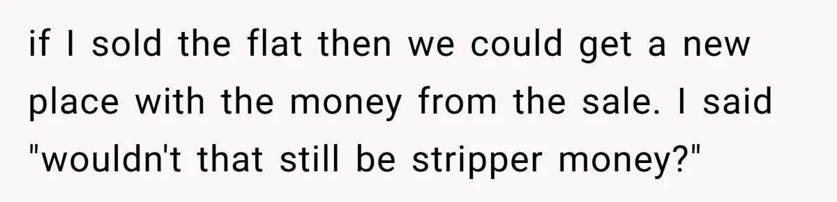 if I sold the flat then we could get a new place with the money from the sale. I said "wouldn't that still be stripper money?"