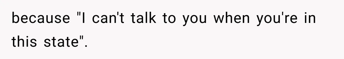 because "I can't talk to you when you're in this state".