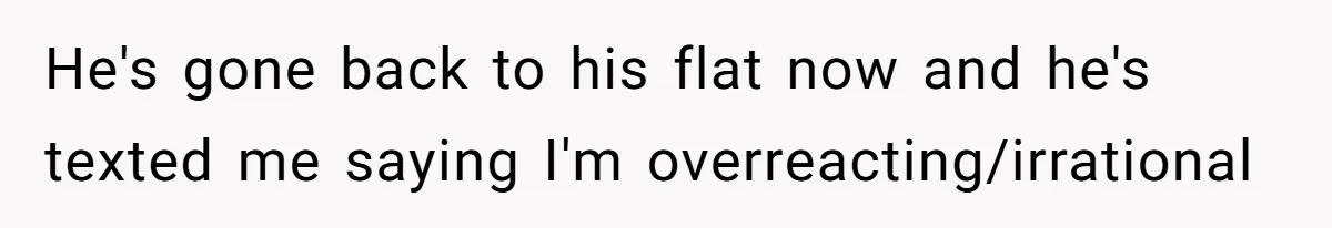 He's gone back to his flat now and he's texted me saying I'm overreacting/irrational