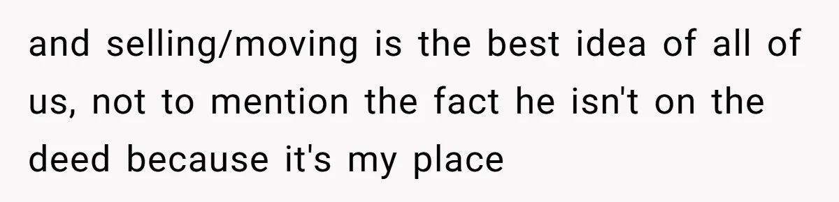 and selling/moving is the best idea of all of us, not to mention the fact he isn't on the deed because it's my place