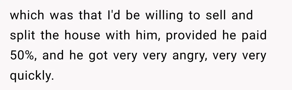 which was that I'd be willing to sell and split the house with him, provided he paid 50%, and he got very very angry, very very quickly.